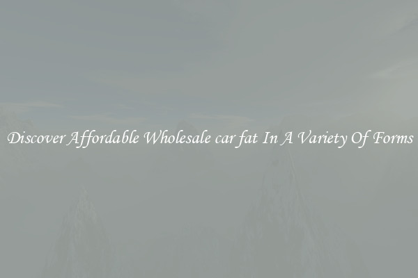 Discover Affordable Wholesale car fat In A Variety Of Forms