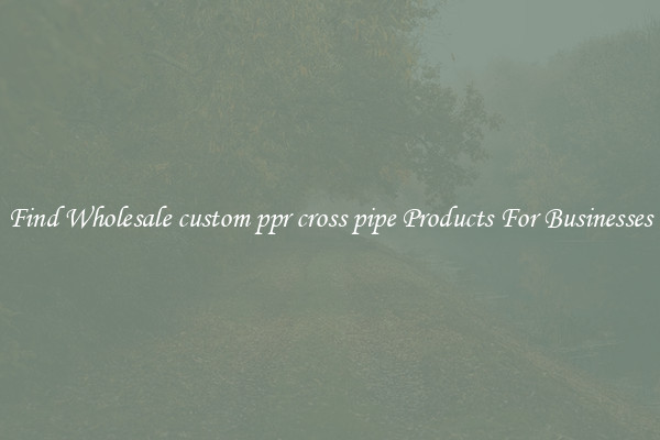 Find Wholesale custom ppr cross pipe Products For Businesses