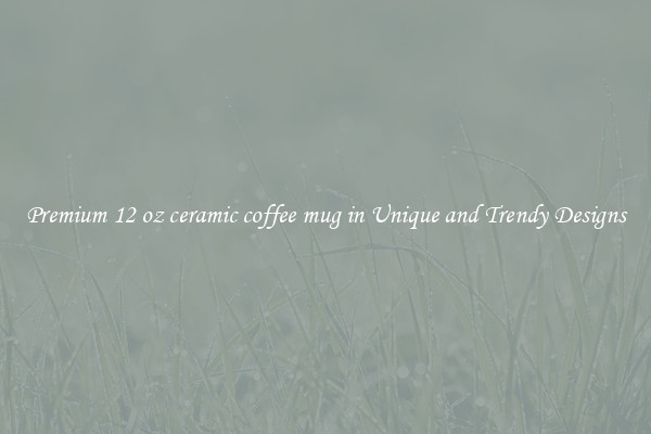 Premium 12 oz ceramic coffee mug in Unique and Trendy Designs
