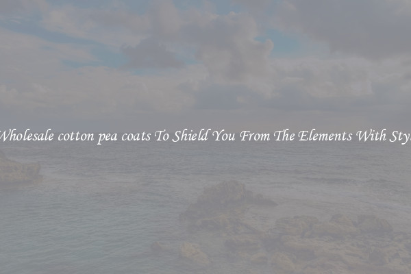 Wholesale cotton pea coats To Shield You From The Elements With Style